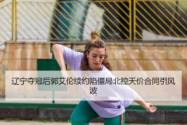 辽宁夺冠后郭艾伦续约陷僵局北控天价合同引风波