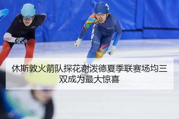休斯敦火箭队探花谢泼德夏季联赛场均三双成为最大惊喜